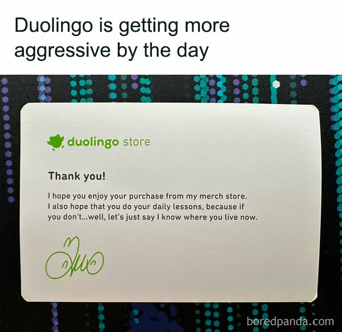 Meme of the day: The image shows a note from the Duolingo store with the text, "Thank you! I hope you enjoy your purchase from my merch store. I also hope that you do your daily lessons, because if you don’t…well, let’s just say I know where you live now." The text above the image reads, "Duolingo is getting more aggressive by the day," humorously suggesting that the language-learning app is becoming more demanding about completing daily lessons.