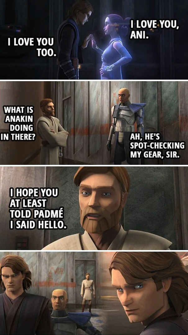  A Star Wars meme featuring scenes from Star Wars: The Clone Wars animated series. The meme is split into four panels: The first panel shows Anakin Skywalker secretly communicating with a hologram of Padmé Amidala. The text reads, "I LOVE YOU, ANI." Anakin responds, "I LOVE YOU TOO." The second panel shows Obi-Wan Kenobi suspiciously asking a clone trooper, "WHAT IS ANAKIN DOING IN THERE?" The clone trooper, attempting to cover for Anakin, replies, "AH, HE'S SPOT-CHECKING MY GEAR, SIR." The third panel is a close-up of Obi-Wan, who says, "I HOPE YOU AT LEAST TOLD PADMÉ I SAID HELLO," clearly indicating that Obi-Wan knows what Anakin is really up to. The fourth panel shows Anakin looking back over his shoulder with a concerned expression, realizing that Obi-Wan is aware of his secret communication with Padmé. The meme humorously highlights Obi-Wan's awareness of Anakin and Padmé's secret relationship, adding a playful twist to their interactions.