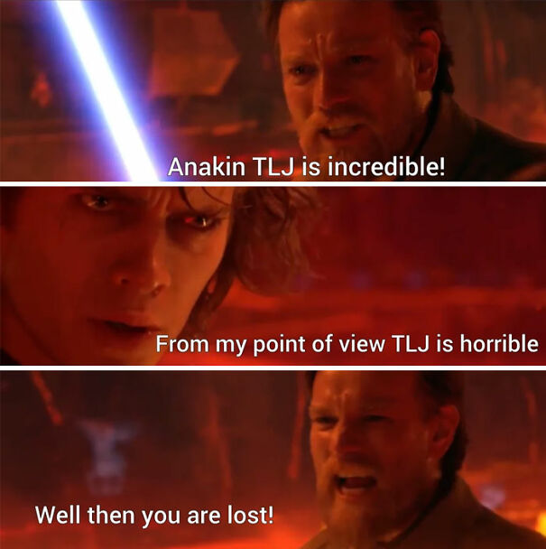 A Star Wars meme featuring a scene from Revenge of the Sith where Obi-Wan Kenobi and Anakin Skywalker are having a heated argument during their duel on Mustafar. The meme is divided into three panels: The top panel shows Obi-Wan with his lightsaber ignited, saying, "Anakin TLJ is incredible!" referring to The Last Jedi (TLJ). The middle panel shows a close-up of Anakin with an intense expression, responding, "From my point of view TLJ is horrible," indicating his opposing opinion on the movie. The bottom panel shows Obi-Wan angrily shouting, "Well then you are lost!" The meme humorously uses the intense dialogue from their battle to reflect the divisive opinions among Star Wars fans about The Last Jedi, highlighting the passionate debates within the fandom.