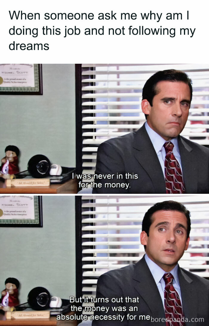 A "The Office" meme featuring two images of Michael Scott sitting at his desk. The text above the images reads, "When someone asks me why am I doing this job and not following my dreams." In the first image, Michael says, "I was never in this for the money." In the second image, he continues, "But it turns out that the money was an absolute necessity for me." The scene humorously addresses the practical need for income despite idealistic aspirations.