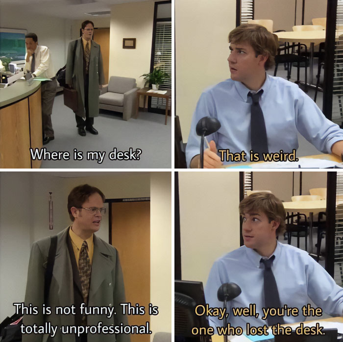 A "The Office" meme featuring four images from the show. The first image shows Dwight Schrute standing in the office, looking confused, with the subtitle, "Where is my desk?" The second image shows Jim Halpert sitting at his desk, responding with, "That is weird." The third image shows Dwight, looking frustrated, saying, "This is not funny. This is totally unprofessional." The fourth image shows Jim calmly replying, "Okay, well, you're the one who lost the desk." The scene highlights one of Jim's pranks on Dwight.