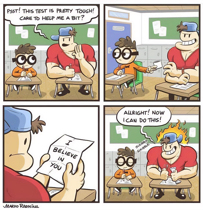  A "You can do it" meme in the form of a four-panel comic. In the first panel, a large muscular student whispers to a smaller student, "Psst! This test is pretty tough! Care to help me a bit?" In the second panel, the smaller student hands a piece of paper to the muscular student. In the third panel, the muscular student opens the paper to reveal the message, "I BELIEVE IN YOU." In the final panel, the muscular student, now with fiery determination, says, "ALRIGHT! NOW I CAN DO THIS!" and starts writing energetically. The comic humorously illustrates how a simple message of encouragement can boost confidence.