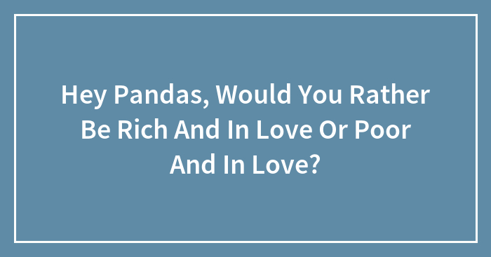 Hey Pandas, Would You Rather Be Rich And In Love Or Poor And In Love? (Closed)