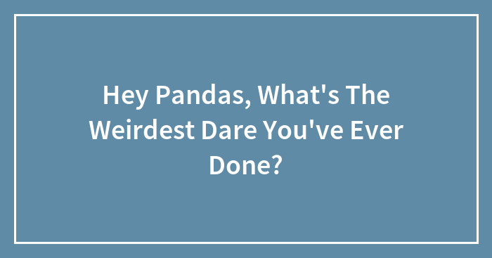 Hey Pandas, What’s The Weirdest Dare You’ve Ever Done? (Closed)