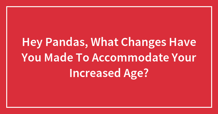 Hey Pandas, What Changes Have You Made To Accommodate Your Increased Age? (Closed)