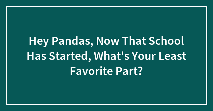 Hey Pandas, Now That School Has Started, What’s Your Least Favorite Part? (Closed)