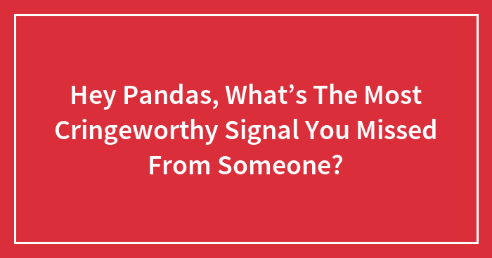 Hey Pandas, What’s The Most Cringeworthy Signal You Missed From Someone? (Closed)