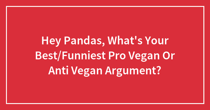 Hey Pandas, What’s Your Best/Funniest Pro Vegan Or Anti Vegan Argument?