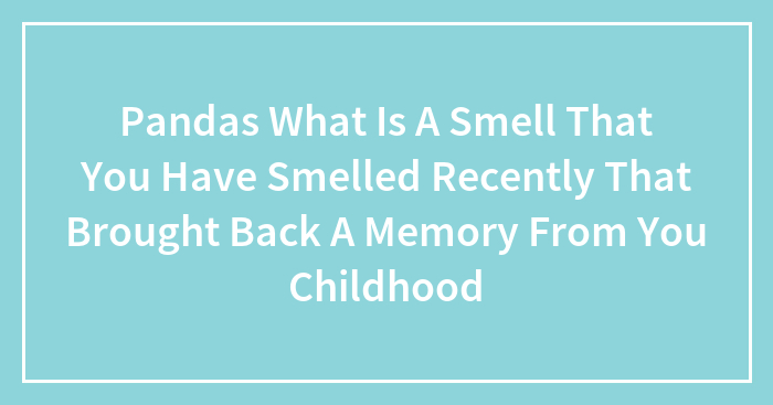 Hey Pandas, What Smell Have You Smelled Recently That Brought Back A Memory From Your Childhood?