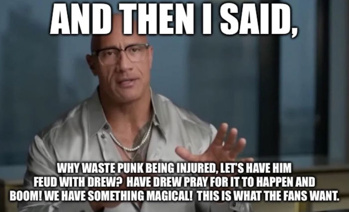 A The Rock meme featuring Dwayne "The Rock" Johnson in an interview setting, wearing glasses and a casual button-up shirt. The large bold text at the top reads, "AND THEN I SAID," followed by a comedic caption below: "WHY WASTE PUNK BEING INJURED, LET’S HAVE HIM FEUD WITH DREW? HAVE DREW PRAY FOR IT TO HAPPEN AND BOOM! WE HAVE SOMETHING MAGICAL! THIS IS WHAT THE FANS WANT." The meme humorously exaggerates The Rock’s hypothetical creative input, poking fun at wrestling storylines and fan expectations.