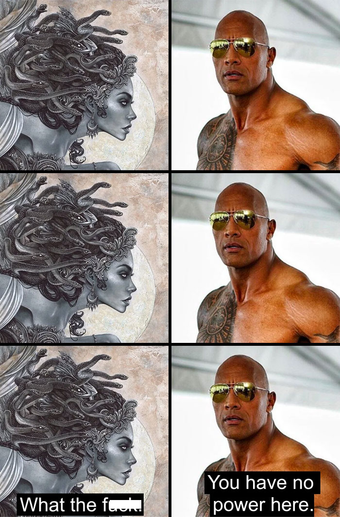  A The Rock meme featuring a three-panel comic with Medusa on the left and Dwayne "The Rock" Johnson on the right. In each panel, Medusa, with her snake hair, looks at The Rock with a fierce expression, while The Rock, wearing sunglasses and a stoic expression, remains unfazed. The bottom panels have text: Medusa says, "What the f***," while The Rock responds, "You have no power here," humorously implying that Medusa’s petrifying gaze has no effect on The Rock, playing on his name and unbreakable persona.