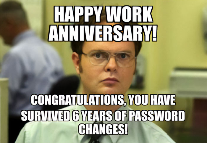  A work anniversary meme featuring Dwight Schrute, a character from the TV show The Office, with a serious expression on his face. The text at the top reads, "HAPPY WORK ANNIVERSARY!" and the text below says, "CONGRATULATIONS, YOU HAVE SURVIVED 6 YEARS OF PASSWORD CHANGES!" The meme humorously acknowledges the often frustrating experience of constantly changing passwords over the years in a corporate environment.