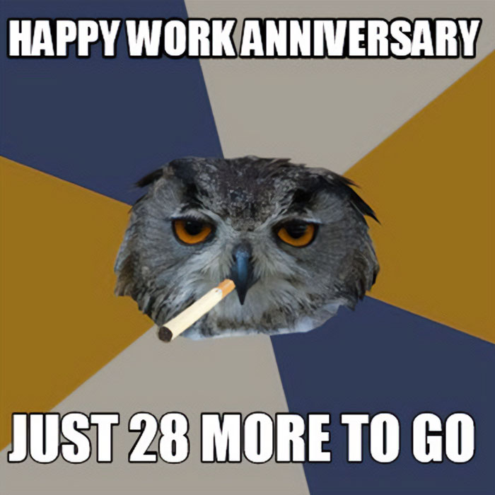 A work anniversary meme featuring an image of a stern-looking owl with a cigarette in its beak, set against a background with alternating colors. The text at the top reads, "HAPPY WORK ANNIVERSARY," and the text at the bottom says, "JUST 28 MORE TO GO." The meme humorously acknowledges a work anniversary while playfully emphasizing the long road still ahead until retirement.