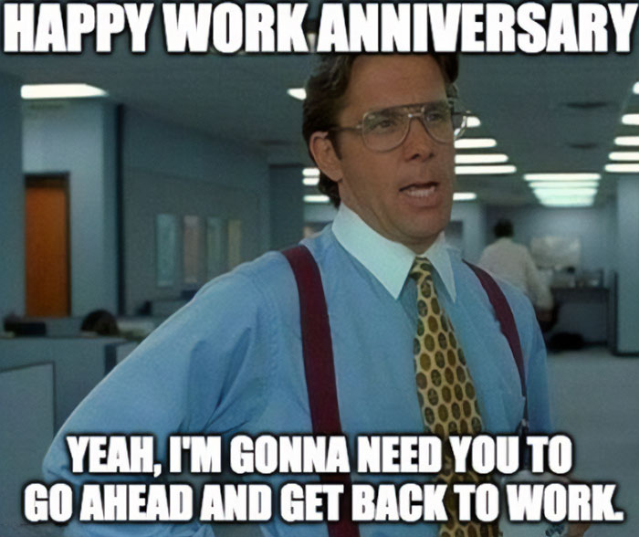 A work anniversary meme featuring a scene from the movie Office Space. The character Bill Lumbergh is shown wearing glasses, a shirt, and suspenders in a typical office setting. The top text reads, "HAPPY WORK ANNIVERSARY," and the bottom text says, "YEAH, I'M GONNA NEED YOU TO GO AHEAD AND GET BACK TO WORK." The meme humorously highlights the lack of celebration or recognition often associated with work anniversaries, instead focusing on the expectation to continue working as usual.