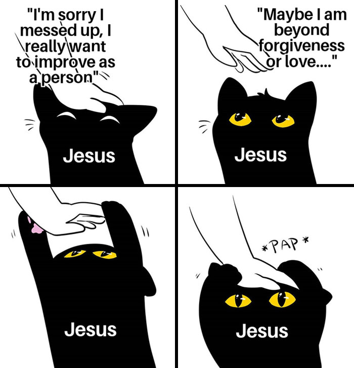 A Christian meme in a four-panel comic style featuring a black cat with the name "Jesus" written on it. In the first panel, the cat looks sad while a hand reaches down, and text says, "I'm sorry I messed up, I really want to improve as a person." In the second panel, the cat continues to look up as the hand is still reaching down, with the text reading, "Maybe I am beyond forgiveness or love..." In the third panel, the hand gently pats the cat's head, and the fourth panel shows the cat with a surprised but calm expression as the hand pats it again with a "PAP" sound. The meme humorously represents the idea of Jesus forgiving and comforting someone despite their feelings of unworthiness.