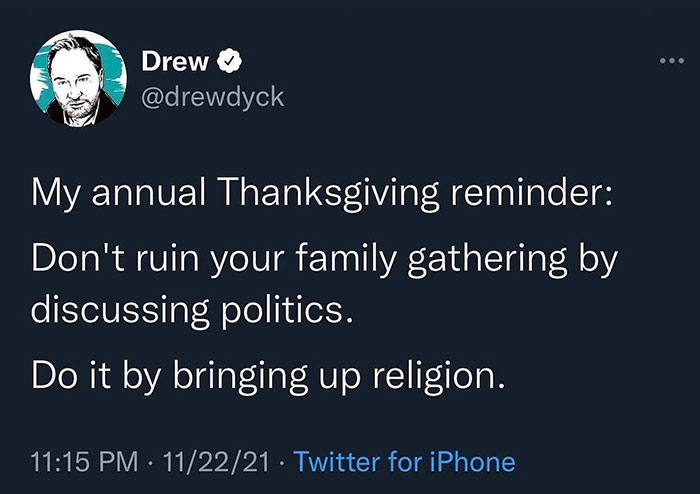 A Christian meme styled as a tweet from Drew (@drewdyck). The tweet reads: "My annual Thanksgiving reminder: Don't ruin your family gathering by discussing politics. Do it by bringing up religion." The meme humorously suggests that bringing up religion at a family gathering, such as Thanksgiving, can be just as contentious or controversial as discussing politics, playing on the idea of avoiding potentially divisive topics during family events.