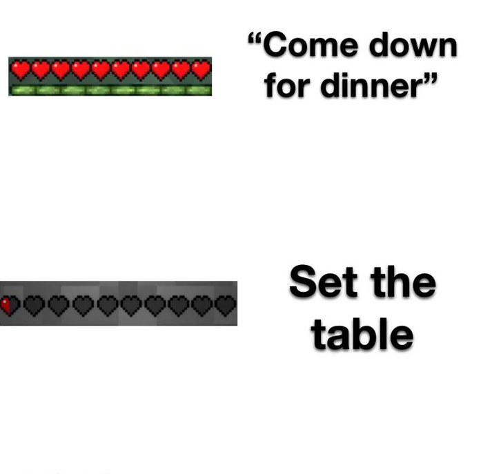 A Minecraft meme showing two health bars from the game. The first health bar at the top is full, with the caption "Come down for dinner," implying a calm, safe situation. The second health bar at the bottom is nearly empty, with the caption "Set the table," humorously suggesting a sudden and drastic loss of health, indicating a stressful or dangerous task, like setting the table in a hurry. The meme plays on the difference in urgency and stress between simply being called to dinner and being asked to help with a chore.