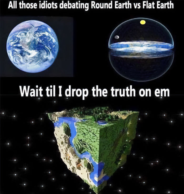 A Minecraft meme with three images. The top two images show a round Earth and a flat Earth concept, with the text above reading, "All those idiots debating Round Earth vs Flat Earth." Below them is a third image of a Minecraft world represented as a cube floating in space, with the caption, "Wait til I drop the truth on em," humorously suggesting that neither the round nor flat Earth theories are correct, but rather the world is actually shaped like a blocky Minecraft cube.