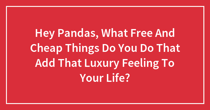 Hey Pandas, What Free And Cheap Things Do You Do That Add That Luxury Feeling To Your Life?