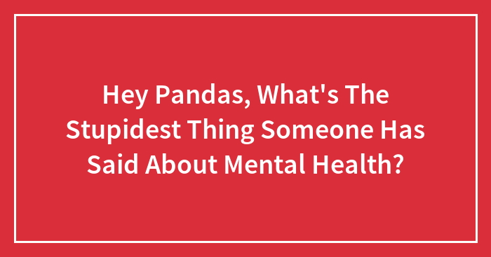 Hey Pandas, What’s The Stupidest Thing Someone Has Said About Mental Health? (Closed)