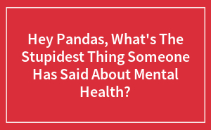 Hey Pandas, What's The Stupidest Thing Someone Has Said About Mental Health?