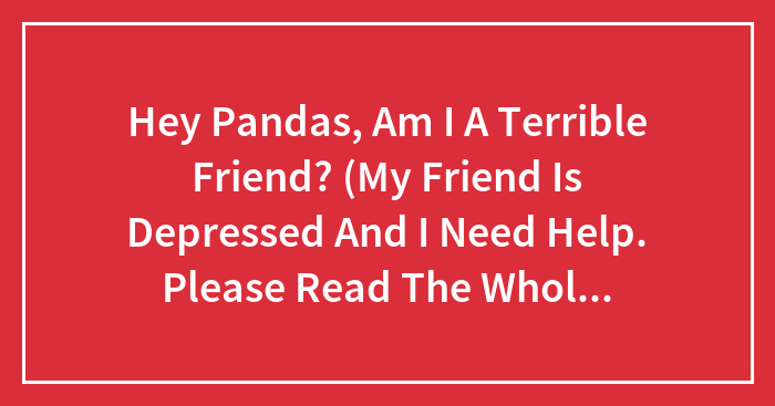 Hey Pandas, Am I A Terrible Friend? (My Friend Is Depressed And I Need Help. Please Read The Whole Description)