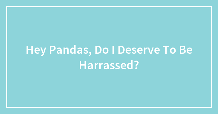 Hey Pandas, Do I Deserve To Be Harrassed?