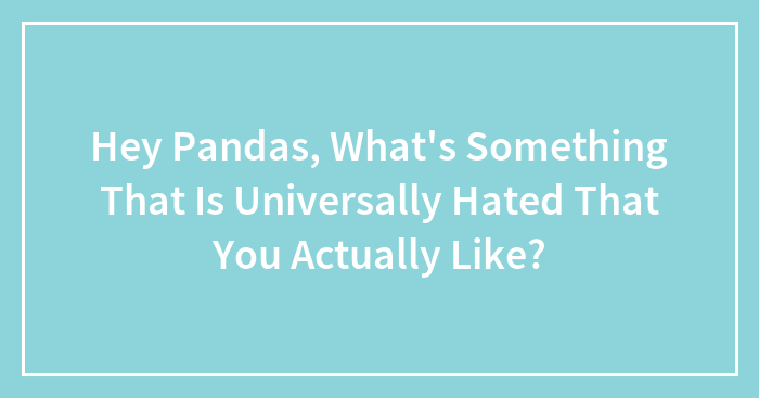 Hey Pandas, What’s Something That Is Universally Hated That You Actually Like? (Closed)