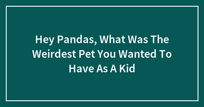 Hey Pandas, What Was The Weirdest Pet You Wanted To Have As A Kid