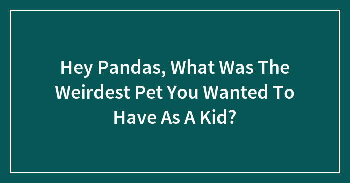 Hey Pandas, What Was The Weirdest Pet You Wanted To Have As A Kid?