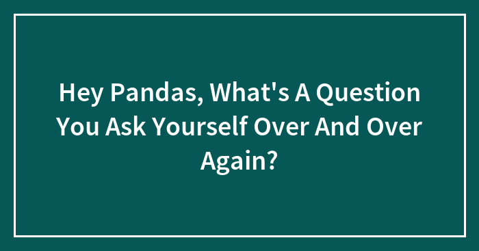 Hey Pandas, What’s A Question You Ask Yourself Over And Over Again? (Closed)