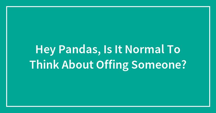 Hey Pandas, Is It Normal To Think About Offing Someone?