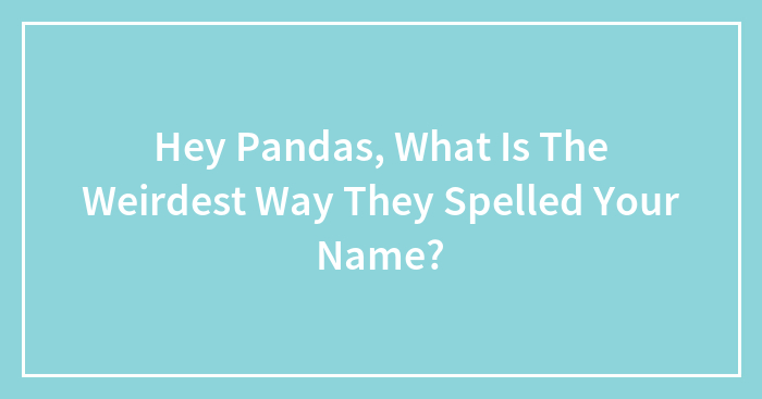 Hey Pandas, What Is The Weirdest Way They Spelled Your Name? (Closed)