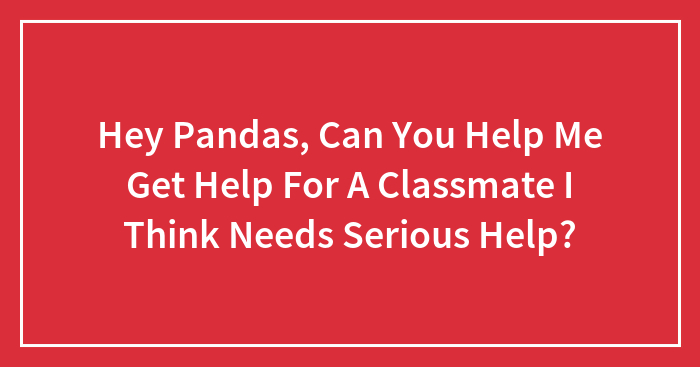 Hey Pandas, Can You Help Me Get Help For A Classmate I Think Needs Serious Help?