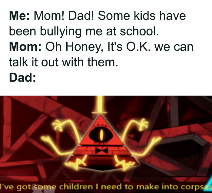 A Dad meme capturing different parental reactions to a child being bullied. The text reads: "Me: Mom! Dad! Some kids have been bullying me at school. Mom: Oh Honey, It's O.K. we can talk it out with them. Dad:" Below, there is an image of Bill Cipher, a character from the show "Gravity Falls," looking menacing with glowing yellow arms, and the caption, "I've got some children I need to make into corpses." The meme humorously contrasts the calm, diplomatic approach of the mom with the dad's exaggeratedly protective and aggressive response, playing on the idea that dads can be fiercely defensive when it comes to their children's well-being.