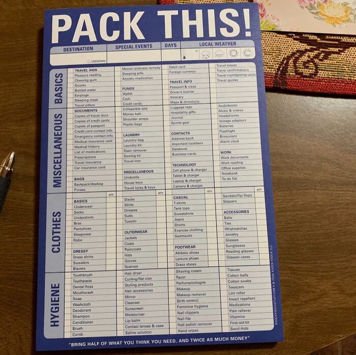 "Make a list. Start about a week or two out, adding things as you think of them. When it comes packing time, you can easily grab everything you put down and are less likely to miss something" - weeble_weeble