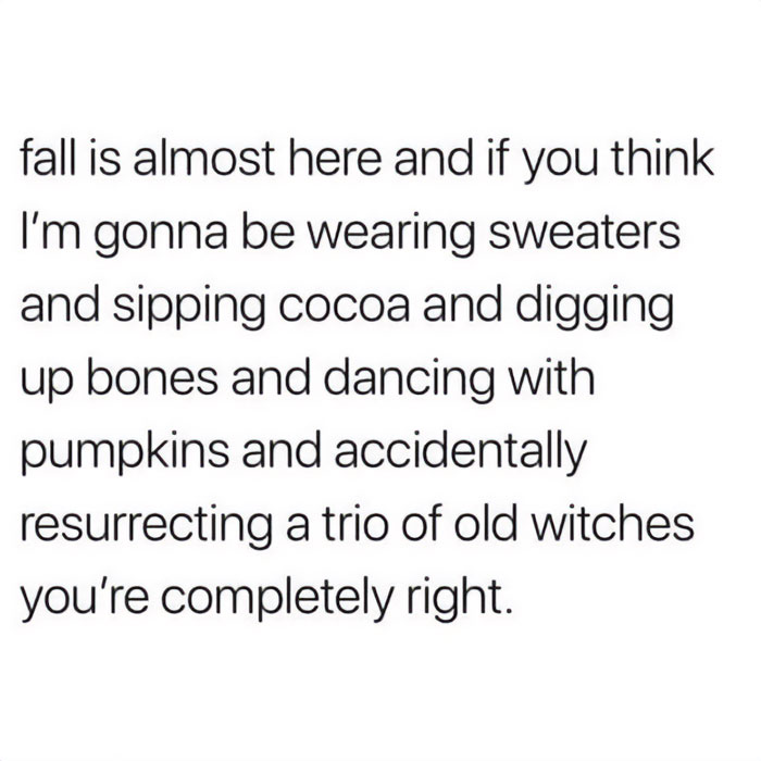 A Fall meme with text that reads, "fall is almost here and if you think I’m gonna be wearing sweaters and sipping cocoa and digging up bones and dancing with pumpkins and accidentally resurrecting a trio of old witches you’re completely right," humorously embracing the spooky season spirit.