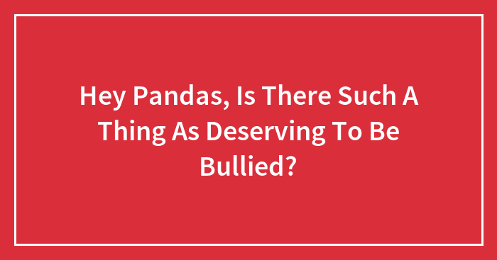 Hey Pandas, Is There Such A Thing As Deserving To Be Bullied? (Closed)