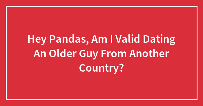 Hey Pandas, Am I Valid Dating An Older Guy From Another Country? (Closed)