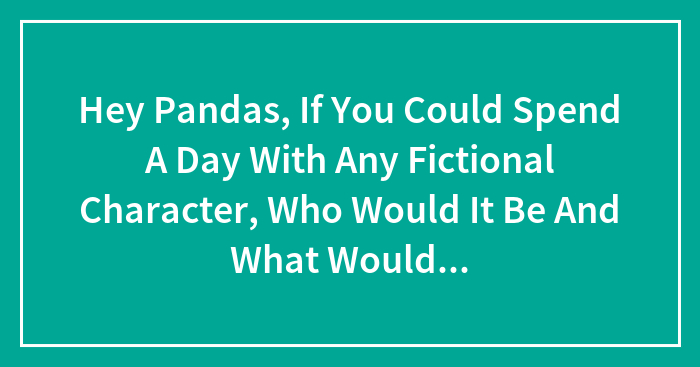 Hey Pandas, If You Could Spend A Day With Any Fictional Character, Who Would It Be And What Would You Do? (Closed)