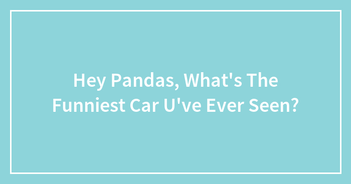 Hey Pandas, What’s The Funniest Car U’ve Ever Seen?