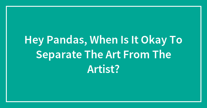 Hey Pandas, When Is It Okay To Separate The Art From The Artist? (Closed)