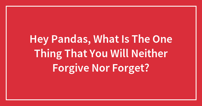 Hey Pandas, What Is The One Thing That You Will Neither Forgive Nor Forget? (Closed)