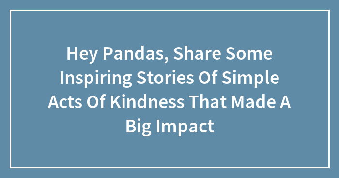 Hey Pandas, Share Some Inspiring Stories Of Simple Acts Of Kindness That Made A Big Impact (Closed)