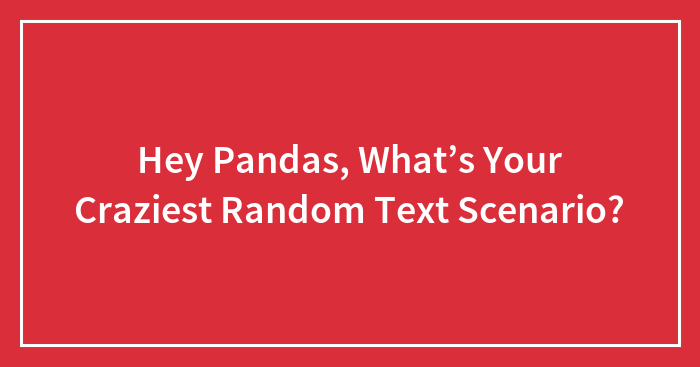 Hey Pandas, What’s Your Craziest Random Text Scenario? (Closed)