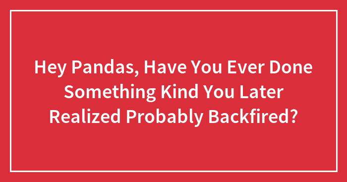 Hey Pandas, Have You Ever Done Something Kind You Later Realized Probably Backfired?