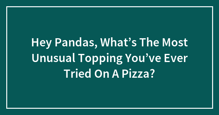 Hey Pandas, What’s The Most Unusual Topping You’ve Ever Tried On A Pizza?