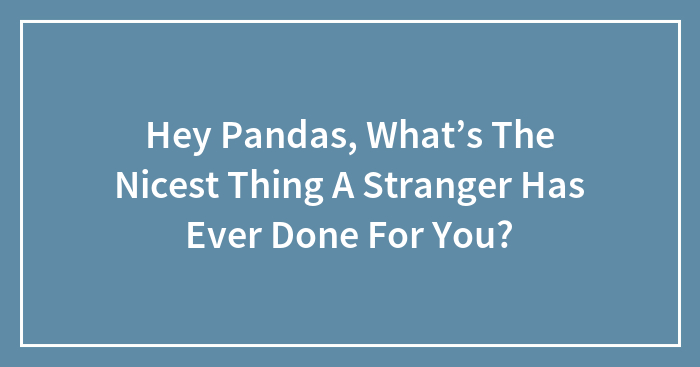 Hey Pandas, What’s The Nicest Thing A Stranger Has Ever Done For You?