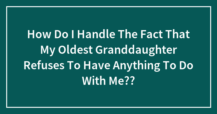 Hey Pandas, How Do I Handle The Fact That My Oldest Granddaughter Refuses To Have Anything To Do With Me?