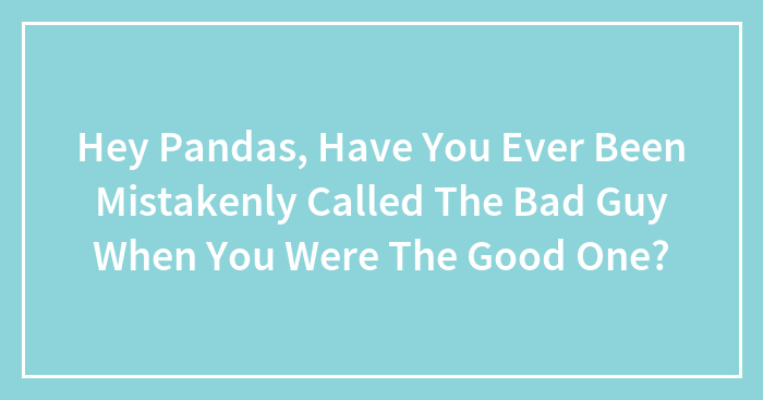 Hey Pandas, Have You Ever Been Mistakenly Called The Bad Guy When You Were The Good One? (Closed)